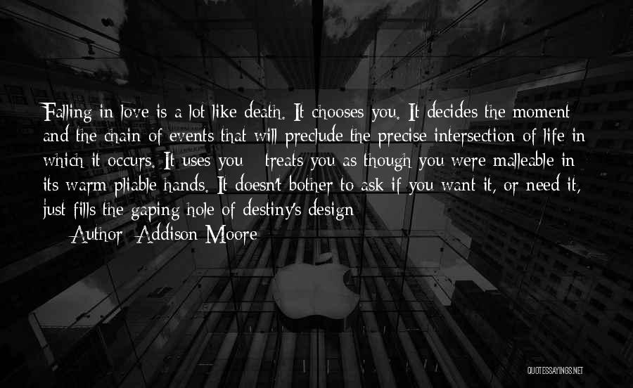 Addison Moore Quotes: Falling In Love Is A Lot Like Death. It Chooses You. It Decides The Moment And The Chain Of Events