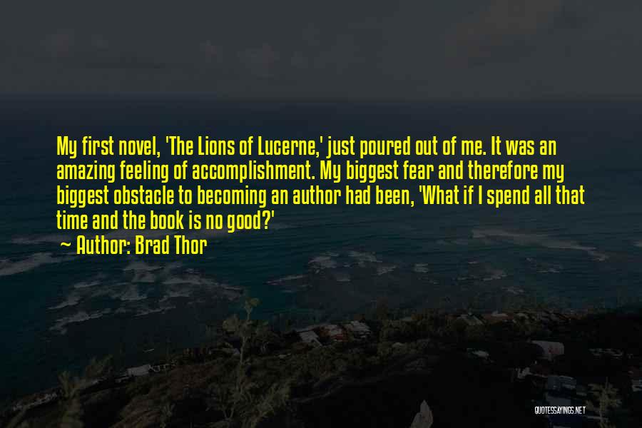 Brad Thor Quotes: My First Novel, 'the Lions Of Lucerne,' Just Poured Out Of Me. It Was An Amazing Feeling Of Accomplishment. My