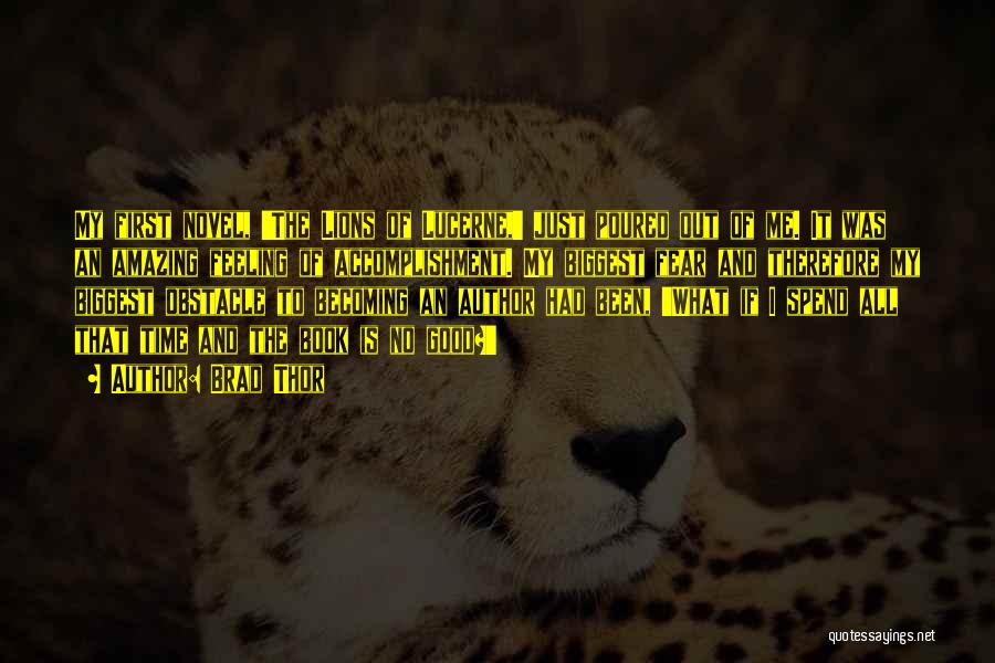 Brad Thor Quotes: My First Novel, 'the Lions Of Lucerne,' Just Poured Out Of Me. It Was An Amazing Feeling Of Accomplishment. My