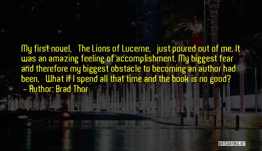 Brad Thor Quotes: My First Novel, 'the Lions Of Lucerne,' Just Poured Out Of Me. It Was An Amazing Feeling Of Accomplishment. My