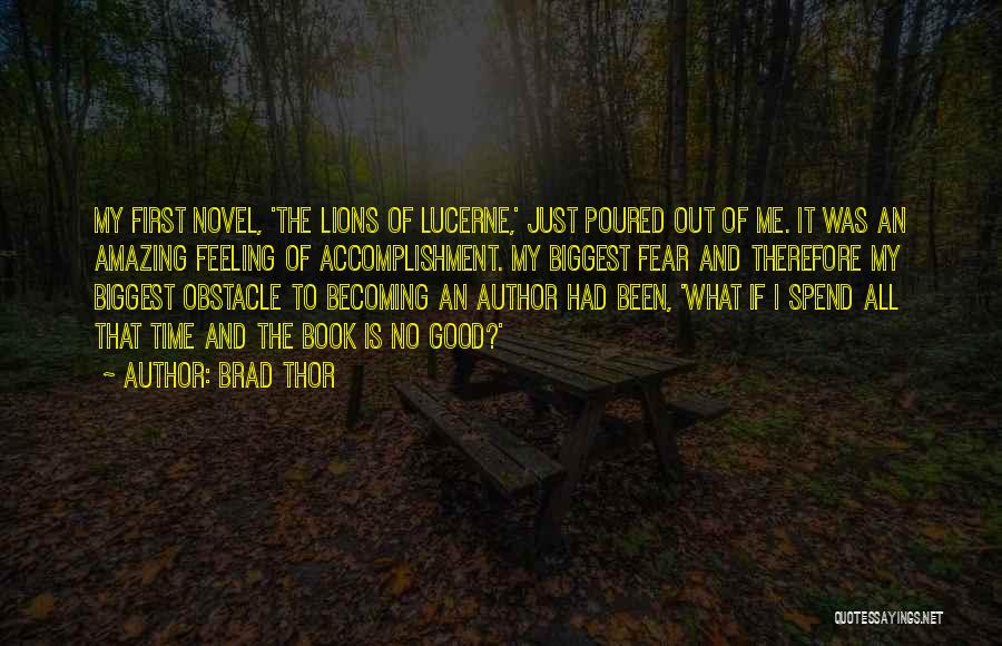 Brad Thor Quotes: My First Novel, 'the Lions Of Lucerne,' Just Poured Out Of Me. It Was An Amazing Feeling Of Accomplishment. My