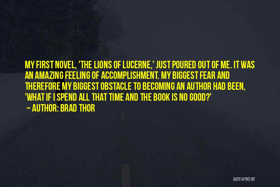 Brad Thor Quotes: My First Novel, 'the Lions Of Lucerne,' Just Poured Out Of Me. It Was An Amazing Feeling Of Accomplishment. My