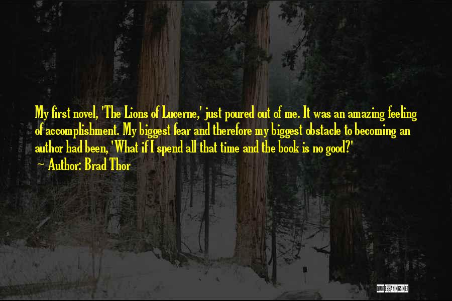 Brad Thor Quotes: My First Novel, 'the Lions Of Lucerne,' Just Poured Out Of Me. It Was An Amazing Feeling Of Accomplishment. My