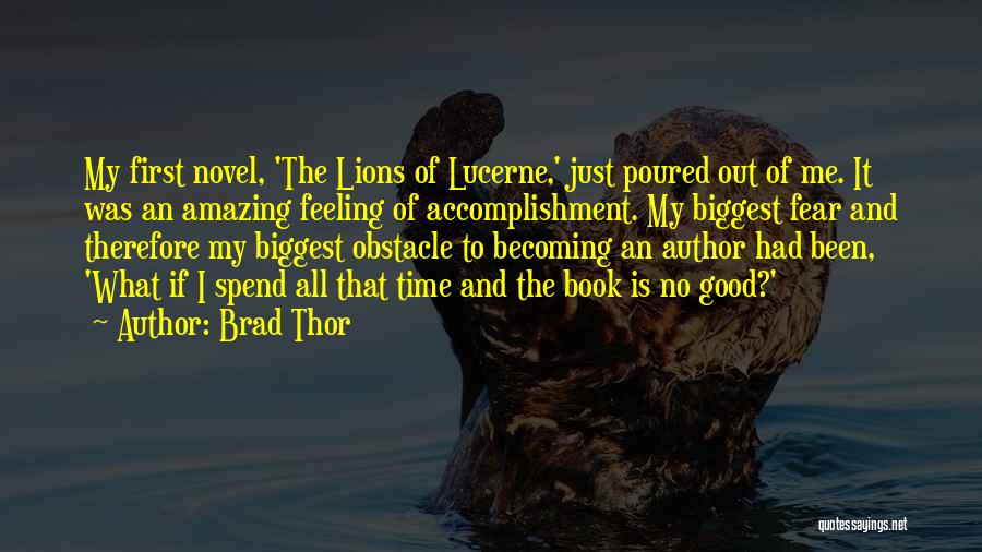Brad Thor Quotes: My First Novel, 'the Lions Of Lucerne,' Just Poured Out Of Me. It Was An Amazing Feeling Of Accomplishment. My