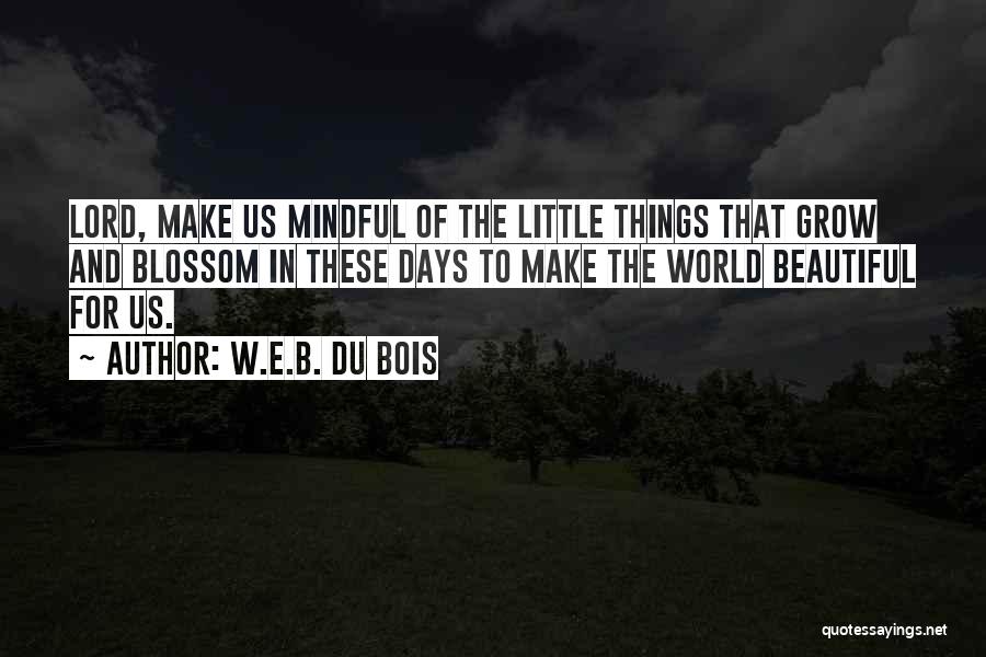 W.E.B. Du Bois Quotes: Lord, Make Us Mindful Of The Little Things That Grow And Blossom In These Days To Make The World Beautiful