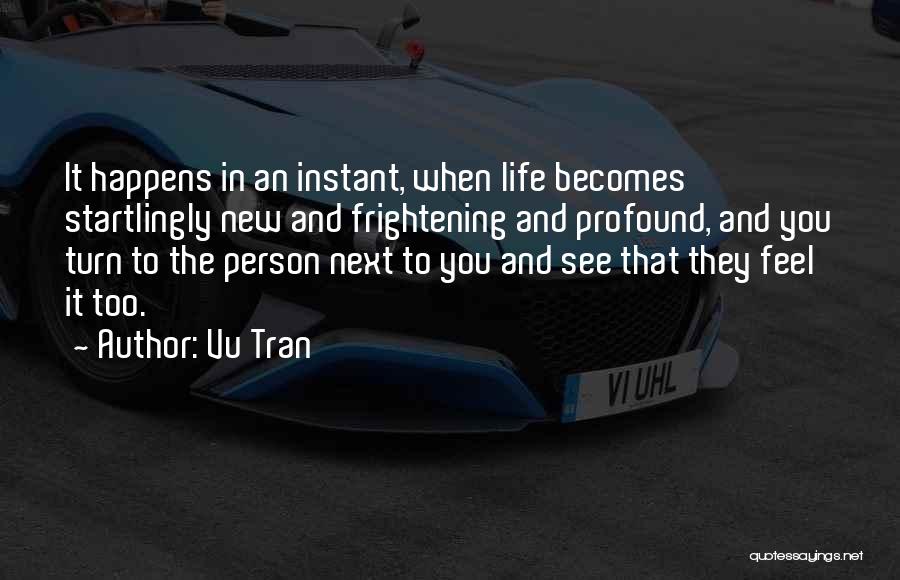 Vu Tran Quotes: It Happens In An Instant, When Life Becomes Startlingly New And Frightening And Profound, And You Turn To The Person