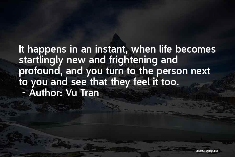 Vu Tran Quotes: It Happens In An Instant, When Life Becomes Startlingly New And Frightening And Profound, And You Turn To The Person