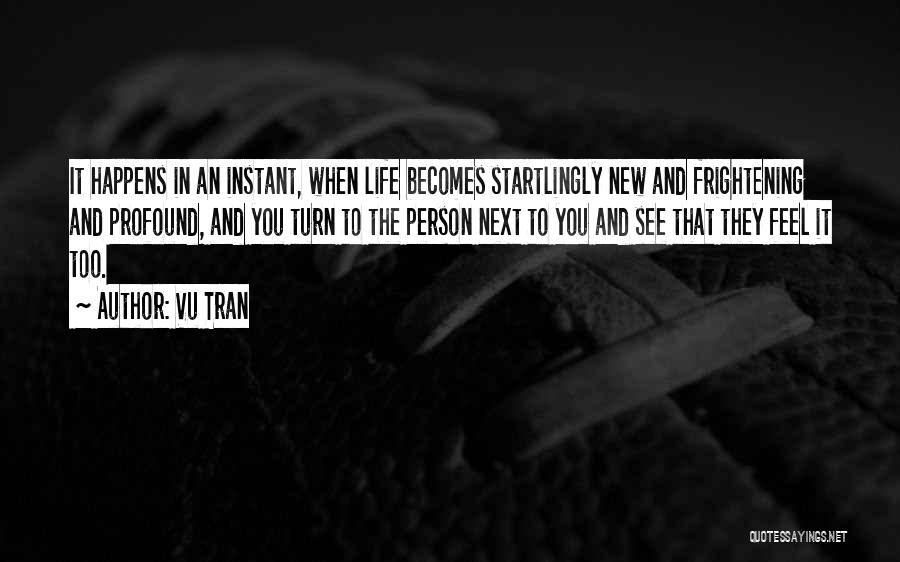 Vu Tran Quotes: It Happens In An Instant, When Life Becomes Startlingly New And Frightening And Profound, And You Turn To The Person