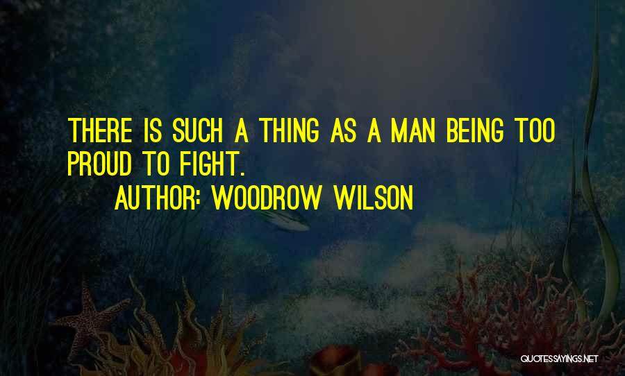 Woodrow Wilson Quotes: There Is Such A Thing As A Man Being Too Proud To Fight.