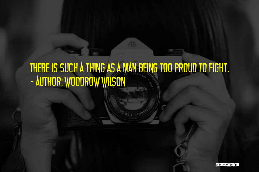 Woodrow Wilson Quotes: There Is Such A Thing As A Man Being Too Proud To Fight.