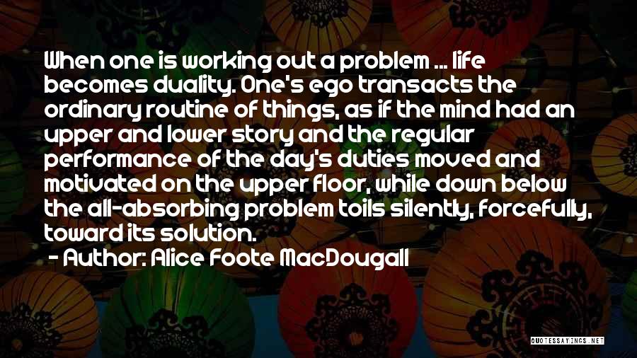 Alice Foote MacDougall Quotes: When One Is Working Out A Problem ... Life Becomes Duality. One's Ego Transacts The Ordinary Routine Of Things, As
