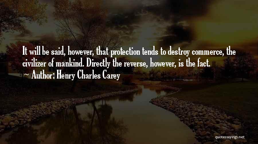 Henry Charles Carey Quotes: It Will Be Said, However, That Protection Tends To Destroy Commerce, The Civilizer Of Mankind. Directly The Reverse, However, Is