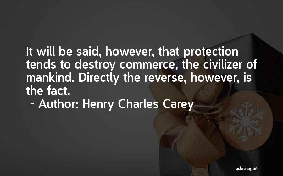 Henry Charles Carey Quotes: It Will Be Said, However, That Protection Tends To Destroy Commerce, The Civilizer Of Mankind. Directly The Reverse, However, Is