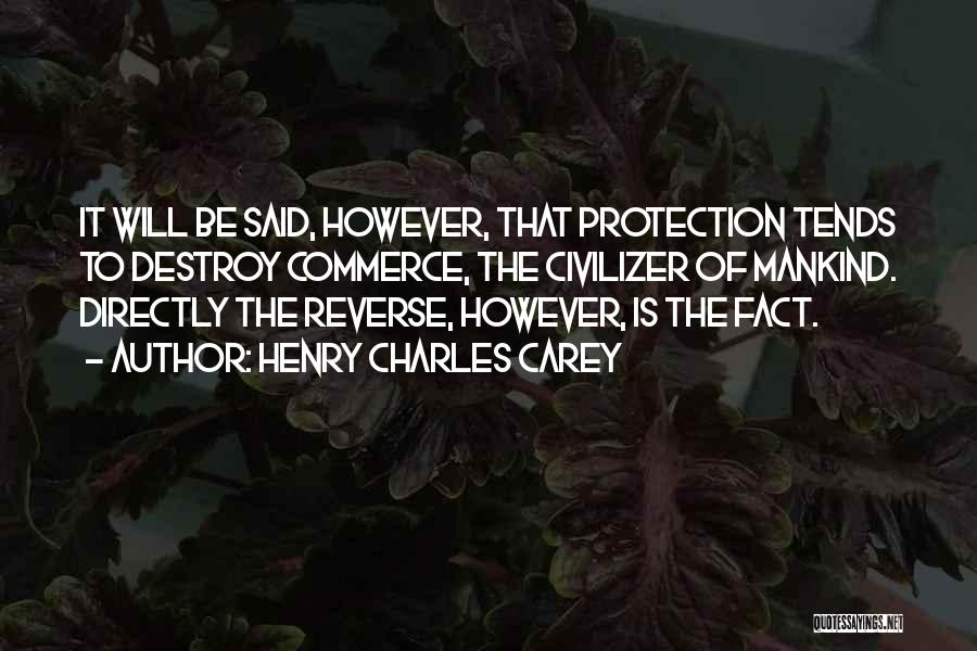 Henry Charles Carey Quotes: It Will Be Said, However, That Protection Tends To Destroy Commerce, The Civilizer Of Mankind. Directly The Reverse, However, Is