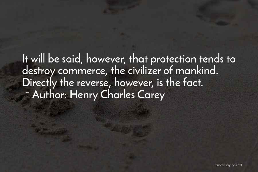 Henry Charles Carey Quotes: It Will Be Said, However, That Protection Tends To Destroy Commerce, The Civilizer Of Mankind. Directly The Reverse, However, Is