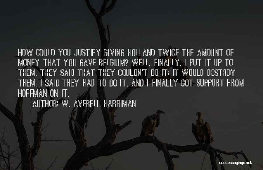 W. Averell Harriman Quotes: How Could You Justify Giving Holland Twice The Amount Of Money That You Gave Belgium? Well, Finally, I Put It