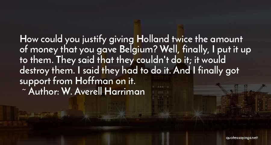 W. Averell Harriman Quotes: How Could You Justify Giving Holland Twice The Amount Of Money That You Gave Belgium? Well, Finally, I Put It