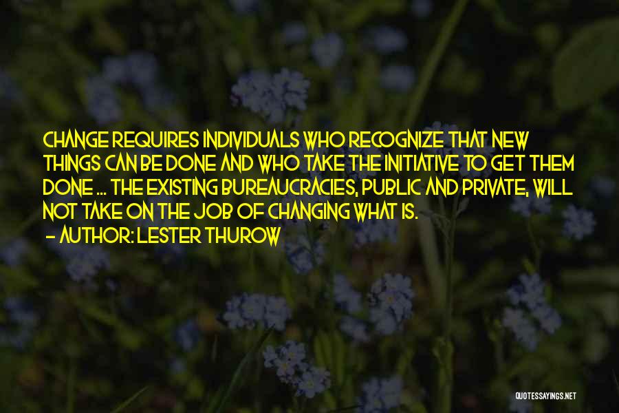 Lester Thurow Quotes: Change Requires Individuals Who Recognize That New Things Can Be Done And Who Take The Initiative To Get Them Done