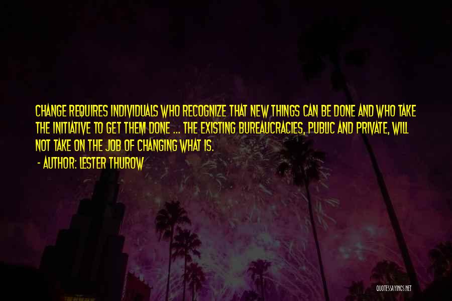 Lester Thurow Quotes: Change Requires Individuals Who Recognize That New Things Can Be Done And Who Take The Initiative To Get Them Done