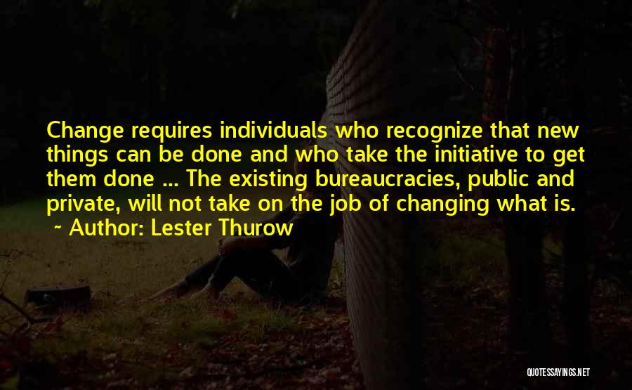 Lester Thurow Quotes: Change Requires Individuals Who Recognize That New Things Can Be Done And Who Take The Initiative To Get Them Done