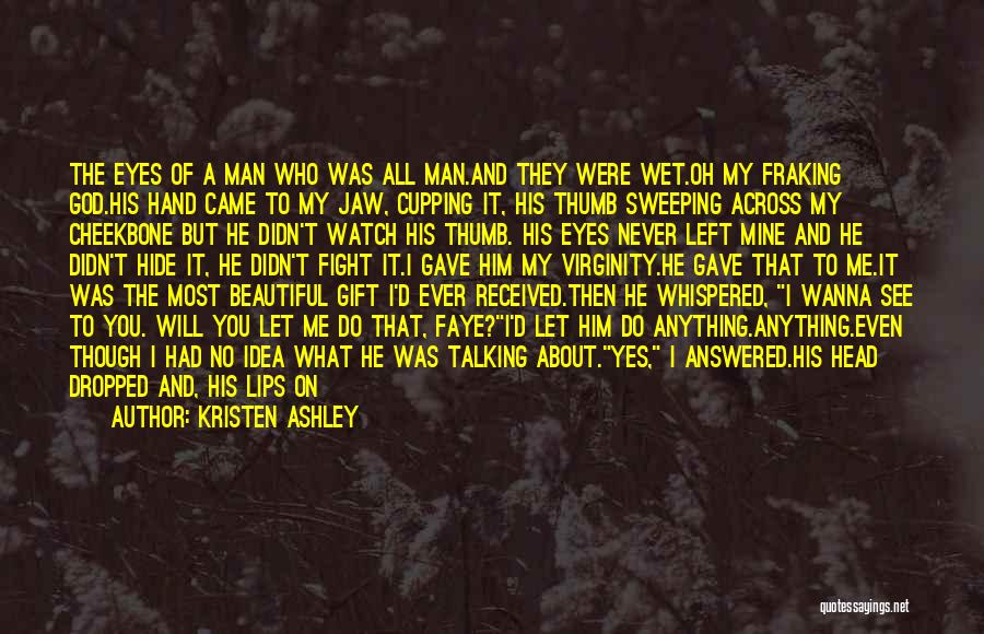 Kristen Ashley Quotes: The Eyes Of A Man Who Was All Man.and They Were Wet.oh My Fraking God.his Hand Came To My Jaw,