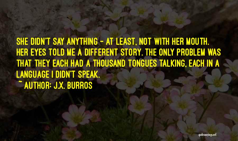 J.X. Burros Quotes: She Didn't Say Anything - At Least, Not With Her Mouth. Her Eyes Told Me A Different Story. The Only
