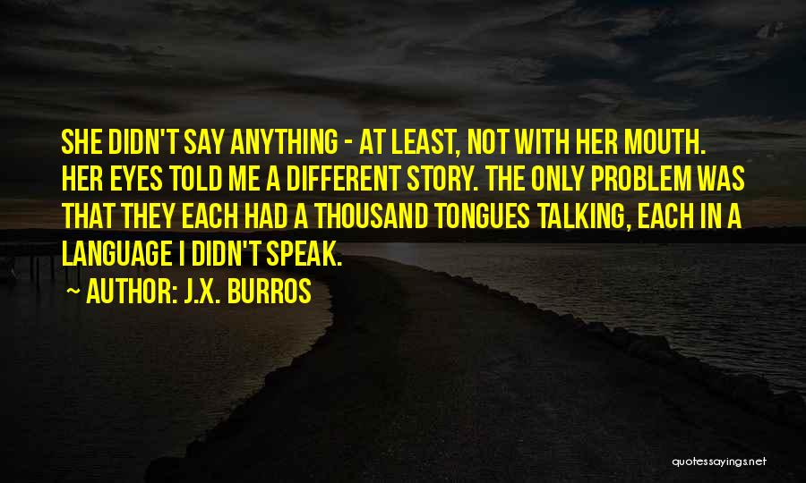 J.X. Burros Quotes: She Didn't Say Anything - At Least, Not With Her Mouth. Her Eyes Told Me A Different Story. The Only