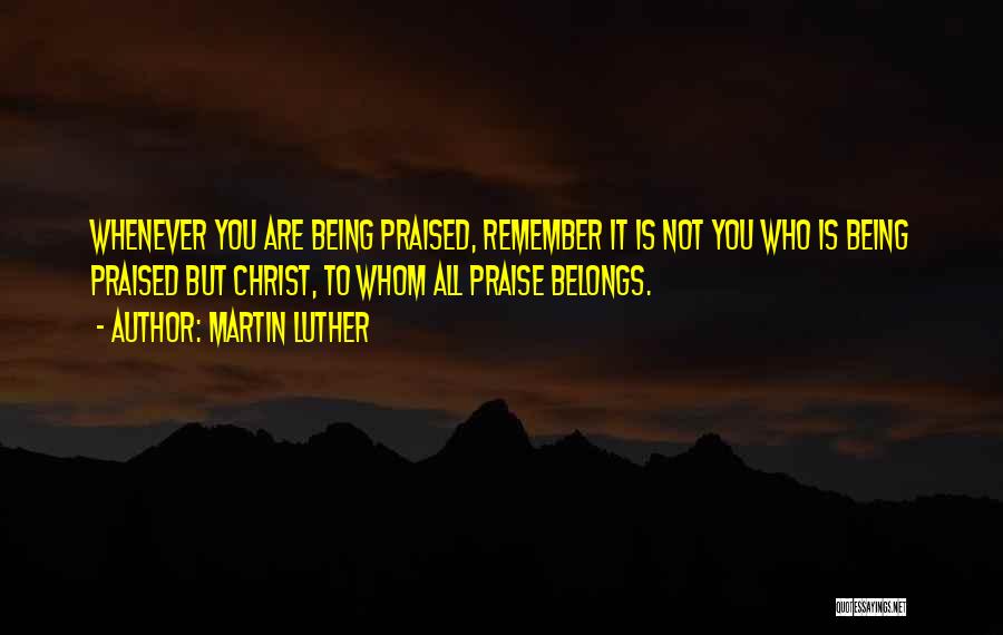Martin Luther Quotes: Whenever You Are Being Praised, Remember It Is Not You Who Is Being Praised But Christ, To Whom All Praise