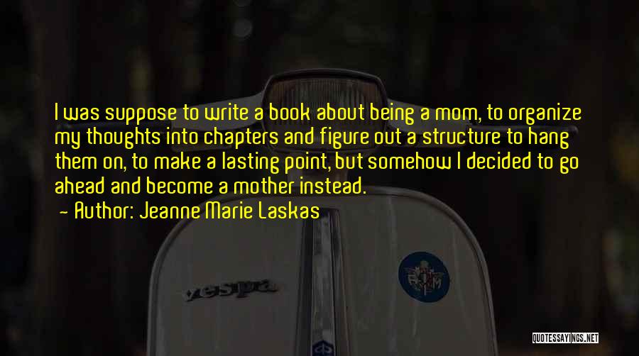 Jeanne Marie Laskas Quotes: I Was Suppose To Write A Book About Being A Mom, To Organize My Thoughts Into Chapters And Figure Out