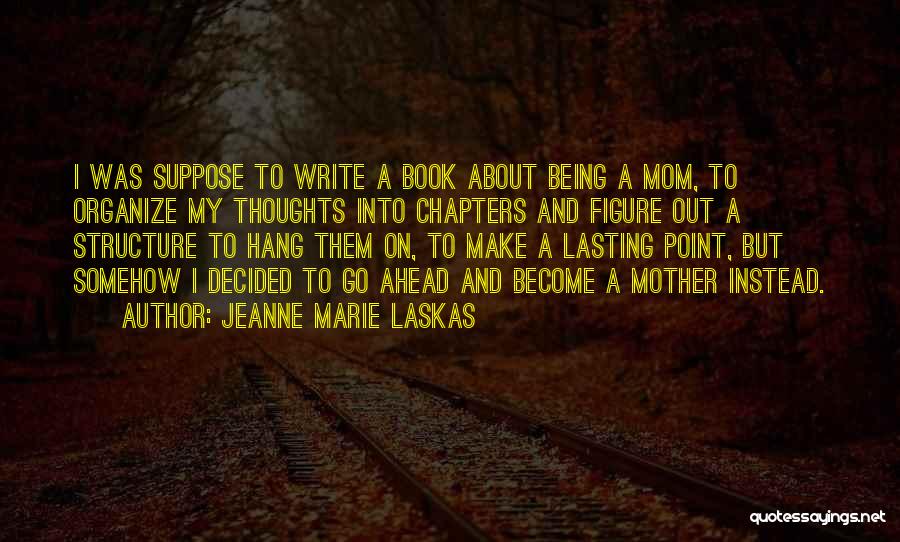 Jeanne Marie Laskas Quotes: I Was Suppose To Write A Book About Being A Mom, To Organize My Thoughts Into Chapters And Figure Out