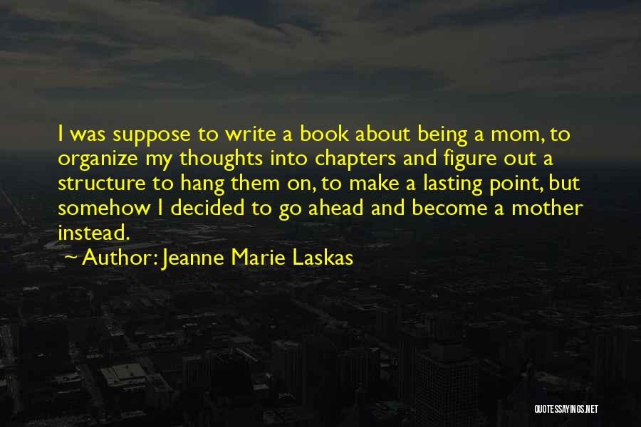 Jeanne Marie Laskas Quotes: I Was Suppose To Write A Book About Being A Mom, To Organize My Thoughts Into Chapters And Figure Out