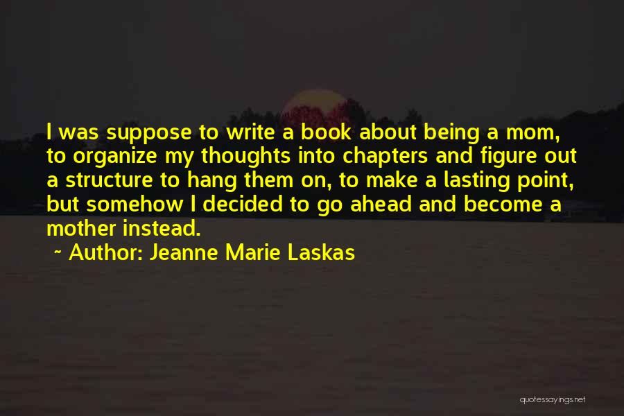 Jeanne Marie Laskas Quotes: I Was Suppose To Write A Book About Being A Mom, To Organize My Thoughts Into Chapters And Figure Out