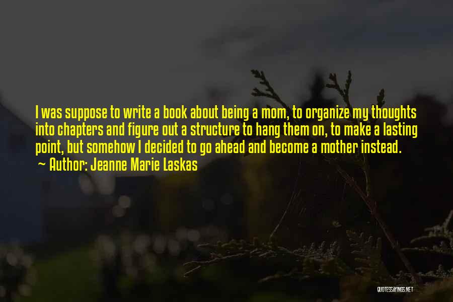 Jeanne Marie Laskas Quotes: I Was Suppose To Write A Book About Being A Mom, To Organize My Thoughts Into Chapters And Figure Out