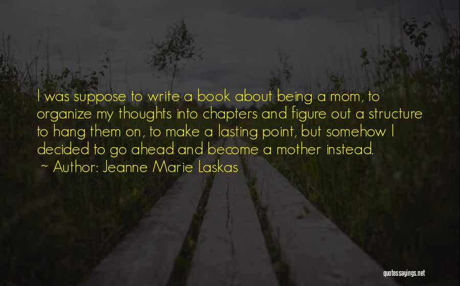Jeanne Marie Laskas Quotes: I Was Suppose To Write A Book About Being A Mom, To Organize My Thoughts Into Chapters And Figure Out