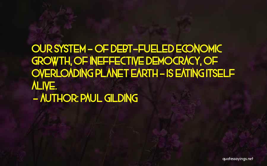 Paul Gilding Quotes: Our System - Of Debt-fueled Economic Growth, Of Ineffective Democracy, Of Overloading Planet Earth - Is Eating Itself Alive.