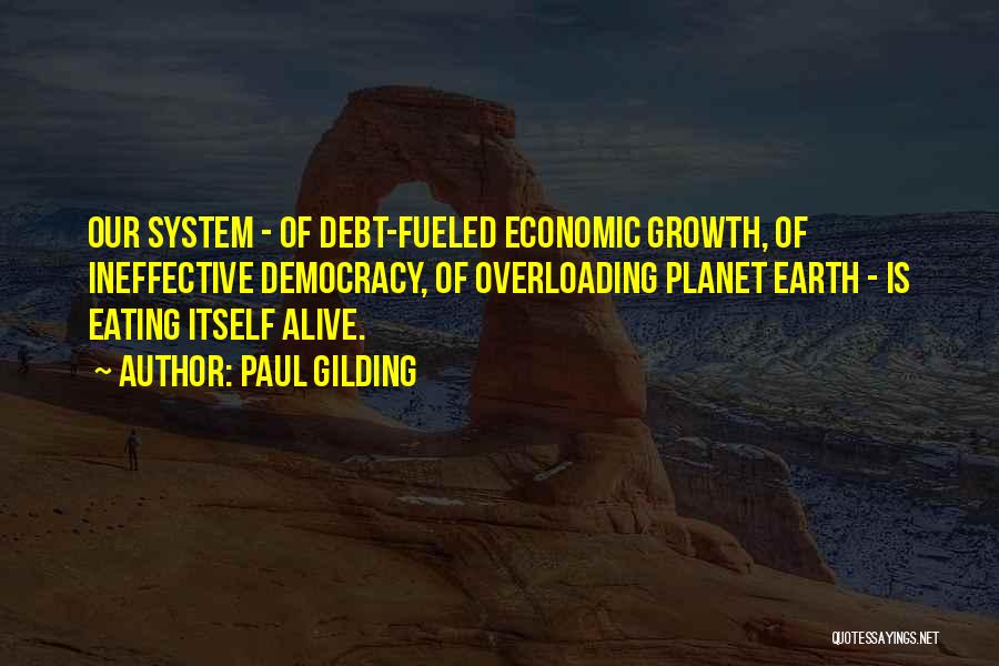 Paul Gilding Quotes: Our System - Of Debt-fueled Economic Growth, Of Ineffective Democracy, Of Overloading Planet Earth - Is Eating Itself Alive.