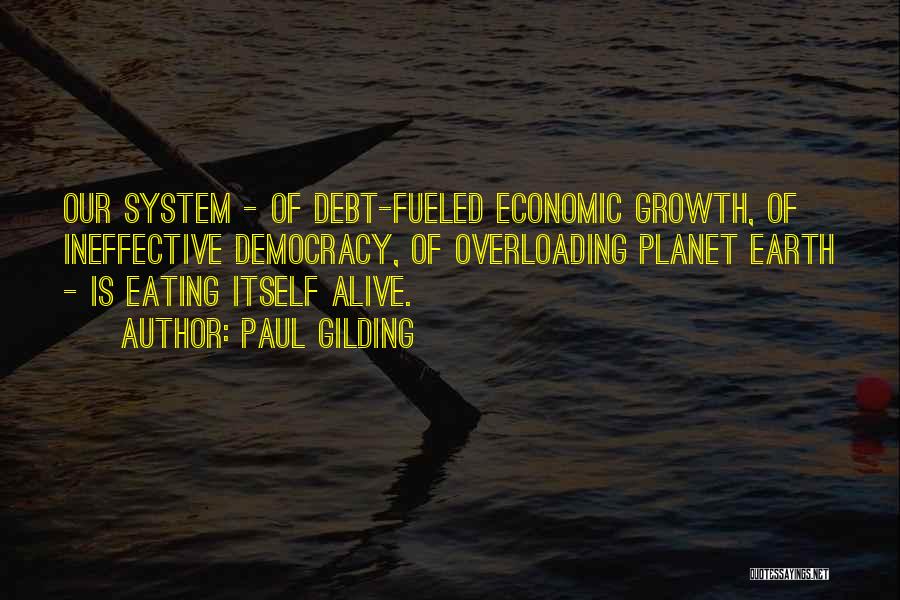 Paul Gilding Quotes: Our System - Of Debt-fueled Economic Growth, Of Ineffective Democracy, Of Overloading Planet Earth - Is Eating Itself Alive.