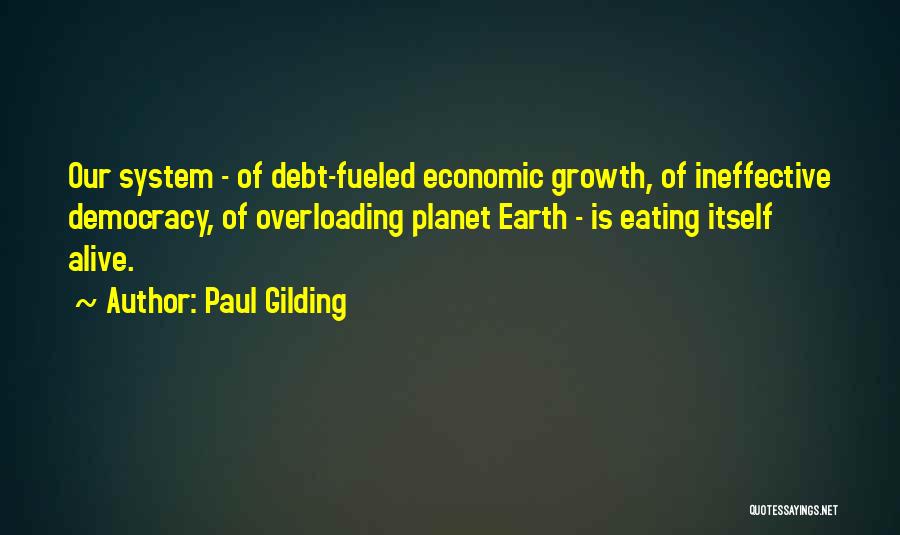 Paul Gilding Quotes: Our System - Of Debt-fueled Economic Growth, Of Ineffective Democracy, Of Overloading Planet Earth - Is Eating Itself Alive.