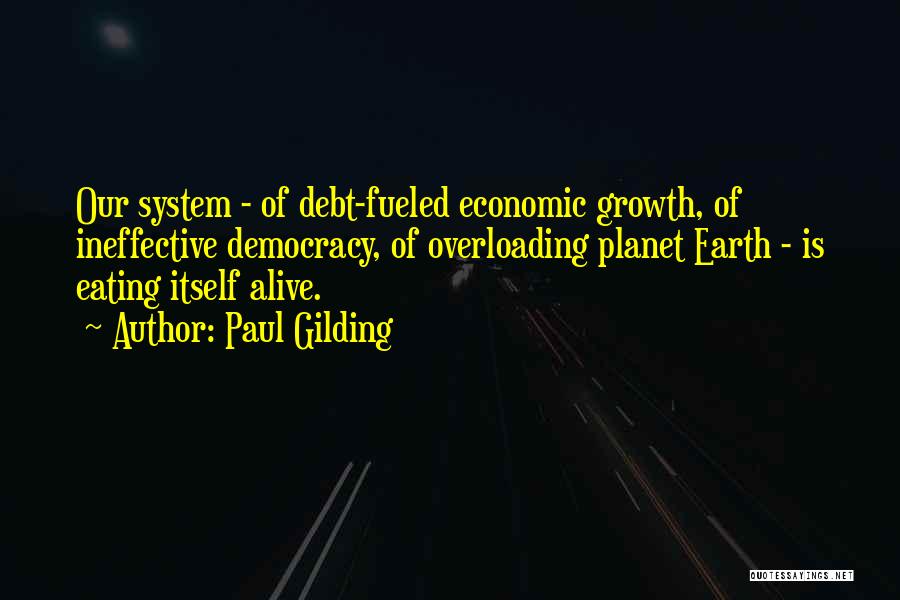 Paul Gilding Quotes: Our System - Of Debt-fueled Economic Growth, Of Ineffective Democracy, Of Overloading Planet Earth - Is Eating Itself Alive.