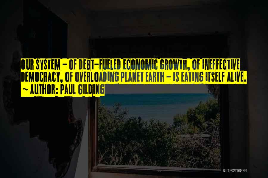 Paul Gilding Quotes: Our System - Of Debt-fueled Economic Growth, Of Ineffective Democracy, Of Overloading Planet Earth - Is Eating Itself Alive.