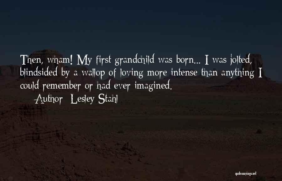 Lesley Stahl Quotes: Then, Wham! My First Grandchild Was Born... I Was Jolted, Blindsided By A Wallop Of Loving More Intense Than Anything