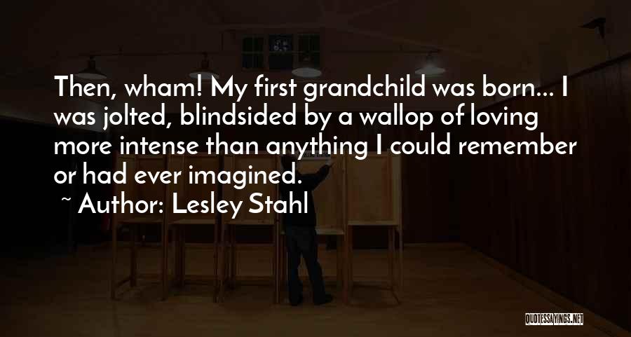 Lesley Stahl Quotes: Then, Wham! My First Grandchild Was Born... I Was Jolted, Blindsided By A Wallop Of Loving More Intense Than Anything