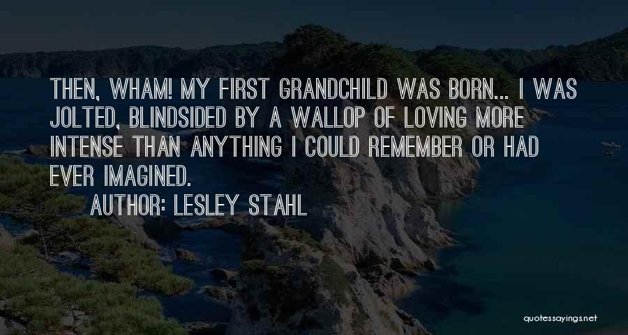 Lesley Stahl Quotes: Then, Wham! My First Grandchild Was Born... I Was Jolted, Blindsided By A Wallop Of Loving More Intense Than Anything