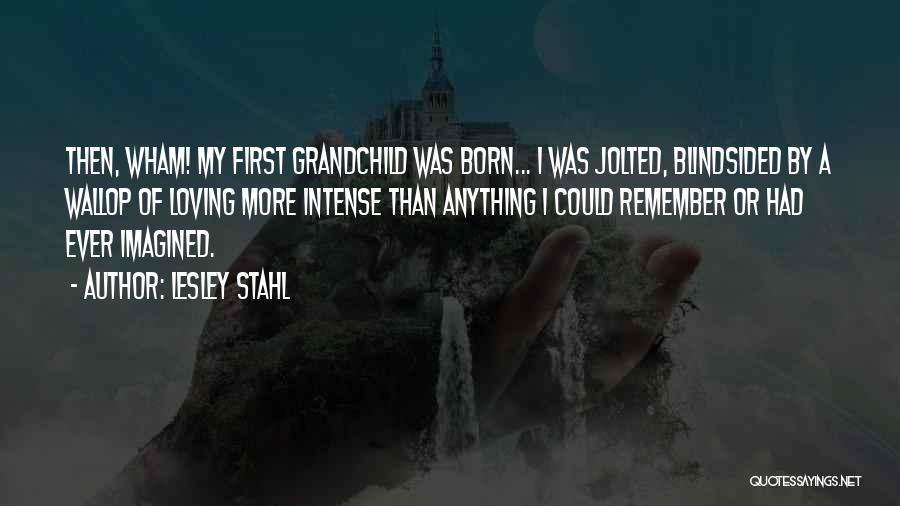 Lesley Stahl Quotes: Then, Wham! My First Grandchild Was Born... I Was Jolted, Blindsided By A Wallop Of Loving More Intense Than Anything