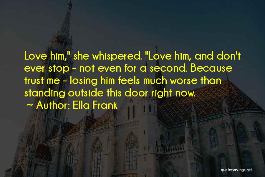 Ella Frank Quotes: Love Him, She Whispered. Love Him, And Don't Ever Stop - Not Even For A Second. Because Trust Me -