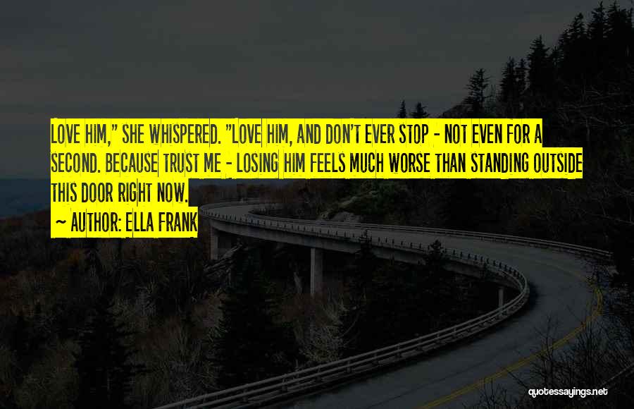 Ella Frank Quotes: Love Him, She Whispered. Love Him, And Don't Ever Stop - Not Even For A Second. Because Trust Me -