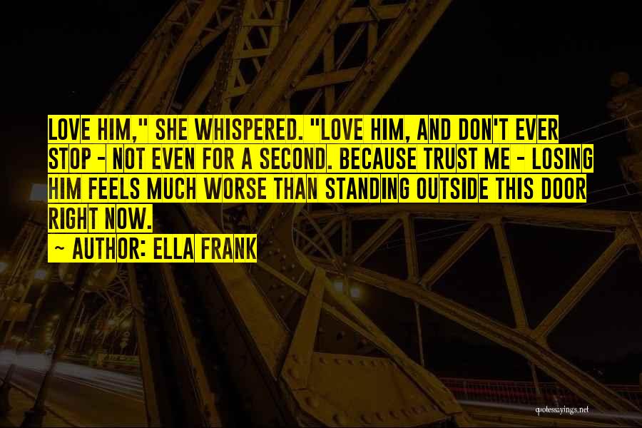 Ella Frank Quotes: Love Him, She Whispered. Love Him, And Don't Ever Stop - Not Even For A Second. Because Trust Me -