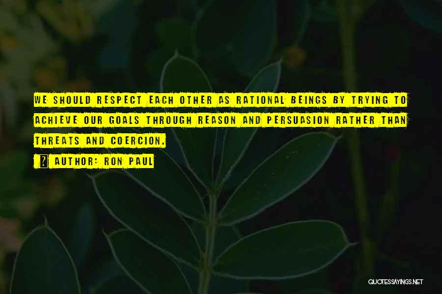 Ron Paul Quotes: We Should Respect Each Other As Rational Beings By Trying To Achieve Our Goals Through Reason And Persuasion Rather Than