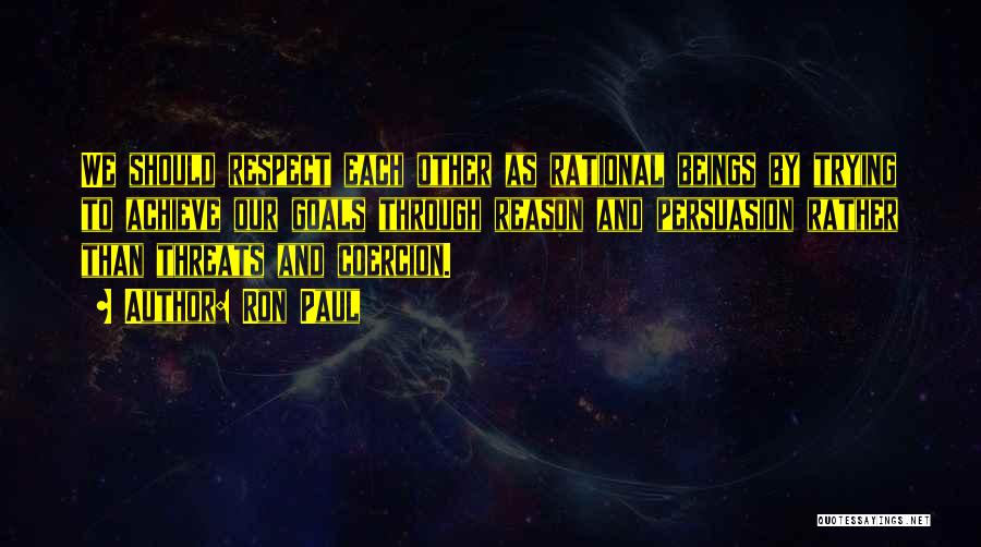 Ron Paul Quotes: We Should Respect Each Other As Rational Beings By Trying To Achieve Our Goals Through Reason And Persuasion Rather Than