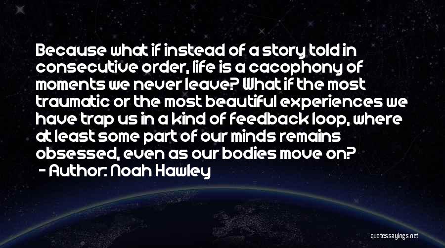 Noah Hawley Quotes: Because What If Instead Of A Story Told In Consecutive Order, Life Is A Cacophony Of Moments We Never Leave?